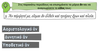 5. Ἂν πέμψητέ με, οἴομαι ἂν ἐλθεῖν καὶ τριήρεις ἔχων καὶ πλοῖα.
Στις παρακάτω περιόδους να επισημάνετε τα μόρια ἂν και να
αναγνωρίσετε το είδος τους:
 