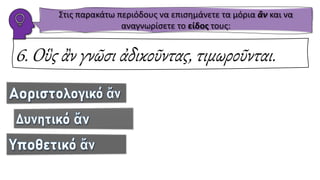 6. Οὓς ἂν γνῶσι ἀδικοῦντας, τιμωροῦνται.
Στις παρακάτω περιόδους να επισημάνετε τα μόρια ἂν και να
αναγνωρίσετε το είδος τους:
 