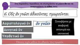 6. Οὓς ἂν γνῶσι ἀδικοῦντας, τιμωροῦνται.
Όποιους τυχόν μάθουν ότι αδικούν, τους τιμωρούν.
Συνεκφέρεται με
αναφορική
αντωνυμία και
υποτακτική
Στις παρακάτω περιόδους να επισημάνετε τα μόρια ἂν και να
αναγνωρίσετε το είδος τους:
 