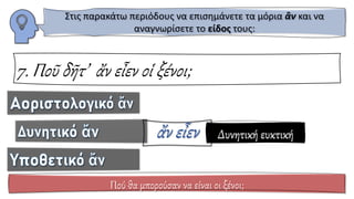 7. Ποῦ δῆτ’ ἄν εἶεν οἱ ξένοι;
Πού θα μπορούσαν να είναι οι ξένοι;
Στις παρακάτω περιόδους να επισημάνετε τα μόρια ἂν και να
αναγνωρίσετε το είδος τους:
Δυνητική ευκτική
 