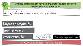 8. Ἄν βούλησθε ταῦτα ποιεῖν, σωτηρία ἔσται.
Αν θέλετε να κάνετε αυτά, θα υπάρξει σωτηρία.
Στις παρακάτω περιόδους να επισημάνετε τα μόρια ἂν και να
αναγνωρίσετε το είδος τους:
Συνεκφέρεται με υποτακτική
 
