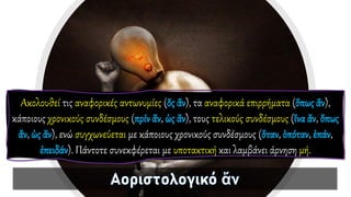 Ακολουθεί τις αναφορικές αντωνυμίες (ὅς ἄν), τα αναφορικά επιρρήματα (ὅπως ἄν),
κάποιους χρονικούς συνδέσμους (πρίν ἄν, ὡς ἄν), τους τελικούς συνδέσμους (ἵνα ἄν, ὅπως
ἄν, ὡς ἄν), ενώ συγχωνεύεται με κάποιους χρονικούς συνδέσμους (ὅταν, ὁπόταν, ἐπάν,
ἐπειδάν). Πάντοτε συνεκφέρεται με υποτακτική και λαμβάνει άρνηση μή.
 