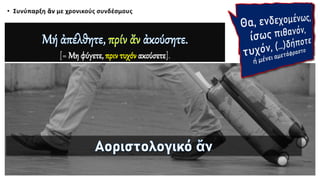 • Συνύπαρξη ἄν με χρονικούς συνδέσμους ενδεχομένως,
ίσως πιθανόν,
τυχόν,
(…)δήποτε.
[= Μη φύγετε, πριν τυχόν ακούσετε].
 