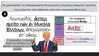 Να χαρακτηρίσετε τις υπογραμμισμένες δευτερεύουσες ονοματικές αναφορικές προτάσεις
– πώς εισάγονται, πώς εκφέρονται, ποια είναι η συντακτική θέση τους.
εισάγονται
με…
εκφέρονται
με τις
εγκλίσεις…
η συντακτική
τους θέση
είναι…
Λεωτυχίδης, ὅσπερ
ἡγεῖτο τῶν ἐν Μυκάλῃ
Ἑλλήνων, ἀπεχώρησεν
ἐπ’ οἴκου.
[=Ο Λεωτυχίδης, ο οποίος
ηγείτο των Ελλήνων στη
Μυκάλη, αναχώρησε για την
πατρίδα].
Παράθεση στο Λεωτυχίδης της
κύριας πρότασης
 