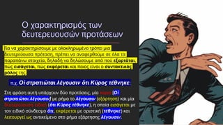 Για να χαρακτηρίσουμε με ολοκληρωμένο τρόπο μια
δευτερεύουσα πρόταση, πρέπει να αναφερθούμε σε όλα τα
παραπάνω στοιχεία, δηλαδή να δηλώσουμε από πού εξαρτάται,
πώς εισάγεται, πώς εκφέρεται και ποιος είναι ο συντακτικός
ρόλος της.
π.χ. Οἱ στρατιῶται λέγουσιν ὅτι Κῦρος τέθνηκε:
Στη φράση αυτή υπάρχουν δύο προτάσεις, μία κύρια [Οἱ
στρατιῶται λέγουσιν] με ρήμα το λέγουσιν (εξάρτηση) και μία
δευτερεύουσα ειδική (ὅτι Κῦρος τέθνηκε), η οποία εισάγεται με
τον ειδικό σύνδεσμο ὅτι, εκφέρεται με οριστική (τέθνηκε) και
λειτουργεί ως αντικείμενο στο ρήμα εξάρτησης λέγουσιν.
 