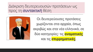 Διάκριση δευτερευουσών προτάσεων ως
προς τη θέση
Οι δευτερεύουσες προτάσεις
χωρίζονται στα αρχαία, όπως
ακριβώς και στα νέα ελληνικά, σε
δύο κατηγορίες: τις ονοματικές
και τις επιρρηματικές.
 