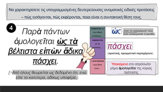 Να χαρακτηρίσετε τις υπογραμμισμένες δευτερεύουσες ονοματικές ειδικές προτάσεις
– πώς εισάγονται, πώς εκφέρονται, ποια είναι η συντακτική θέση τους.
εισάγονται με
τον ειδικό
σύνδεσμο…
εκφέρονται
με τις
εγκλίσεις…
η συντακτική
τους θέση
είναι…
Παρὰ πάντων
ὁμολογεῖται ὡς τὰ
βέλτιστα εἰπὼν ἄδικα
πάσχει. Υποκείμενο στο απρόσωπο
ρήμα ὁμολογεῖται της κύριας
πρότασης
[=Από όλους θεωρείται ως δεδομένο ότι, ενώ
είπε τα καλύτερα, αδίκως υποφέρει].
 