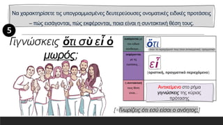 Να χαρακτηρίσετε τις υπογραμμισμένες δευτερεύουσες ονοματικές ειδικές προτάσεις
– πώς εισάγονται, πώς εκφέρονται, ποια είναι η συντακτική θέση τους.
εισάγονται με
τον ειδικό
σύνδεσμο…
εκφέρονται
με τις
εγκλίσεις…
η συντακτική
τους θέση
είναι…
Γιγνώσκεις ὅτι σὺ εἶ ὁ
μωρός;
[=Γνωρίζεις ότι εσύ είσαι ο ανόητος;]
Αντικείμενο στο ρήμα
γιγνώσκεις της κύριας
πρότασης
 