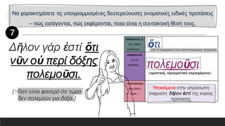 Να χαρακτηρίσετε τις υπογραμμισμένες δευτερεύουσες ονοματικές ειδικές προτάσεις
– πώς εισάγονται, πώς εκφέρονται, ποια είναι η συντακτική θέση τους.
εισάγονται με
τον ειδικό
σύνδεσμο…
εκφέρονται
με τις
εγκλίσεις…
η συντακτική
τους θέση
είναι…
Δῆλον γάρ ἐστί ὅτι
νῦν οὐ περί δόξης
πολεμοῦσι.
[=Γιατί είναι φανερό ότι τώρα
δεν πολεμούν για δόξα.]
Υποκείμενο στην απρόσωπη
έκφραση δῆλον ἐστί της κύριας
πρότασης
 