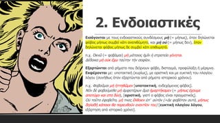 2. Ενδοιαστικές
Εισάγονται με τους ενδοιαστικούς συνδέσμους μή (= μήπως), όταν δηλώνεται
φόβος μήπως συμβεί κάτι ανεπιθύμητο, και μὴ οὐ (= μήπως δεν), όταν
δηλώνεται φόβος μήπως δε συμβεί κάτι επιθυμητό.
π.χ. Ὀκνῶ (= φοβάμαι) μὴ μάταιος ἡμῖν ἡ στρατεία γένηται.
Δέδοικα μὴ οὐκ ἔχω ταύτην τὴν σοφίαν.
Εξαρτώνται από ρήματα που δείχνουν φόβο, δισταγμό, προφύλαξη ή μέριμνα.
Εκφέρονται με: υποτακτική (κυρίως), με οριστική και με ευκτική του πλαγίου
λόγου (συνήθως όταν εξαρτώνται από ρήματα ιστορικού χρόνου).
π.χ. Φοβοῦμαι μὴ ἡττηθῶμεν [υποτακτική, ενδεχόμενος φόβος].
Νῦν δὲ φοβούμεθα μὴ ἀμφοτέρων ἅμα ἡμαρτήκαμεν (= μήπως έχουμε
αποτύχει και στα δύο), [οριστική, γιατί ο φόβος είναι πραγματικός].
Οὐ τοῦτο ἐφοβεῖτο, μή τινες ἔλθοιεν ἐπ’ αὐτόν (=Δε φοβόταν αυτό, μήπως
δηλαδή κάποιοι θα πορευθούν εναντίον του) [ευκτική πλαγίου λόγου,
εξάρτηση από ιστορικό χρόνο].
 