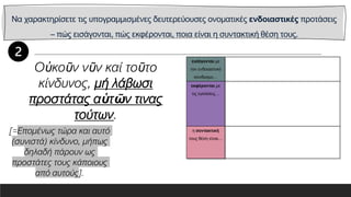 Να χαρακτηρίσετε τις υπογραμμισμένες δευτερεύουσες ονοματικές ενδοιαστικές προτάσεις
– πώς εισάγονται, πώς εκφέρονται, ποια είναι η συντακτική θέση τους.
εισάγονται με
τον ενδοιαστικό
σύνδεσμο…
εκφέρονται με
τις εγκλίσεις…
η συντακτική
τους θέση είναι…
Οὐκοῦν νῦν καί τοῦτο
κίνδυνος, μή λάβωσι
προστάτας αὑτῶν τινας
τούτων.
[=Επομένως τώρα και αυτό
(συνιστά) κίνδυνο, μήπως
δηλαδή πάρουν ως
προστάτες τους κάποιους
από αυτούς].
 