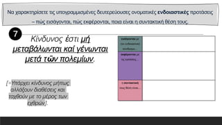 Να χαρακτηρίσετε τις υπογραμμισμένες δευτερεύουσες ονοματικές ενδοιαστικές προτάσεις
– πώς εισάγονται, πώς εκφέρονται, ποια είναι η συντακτική θέση τους.
εισάγονται με
τον ενδοιαστικό
σύνδεσμο…
εκφέρονται με
τις εγκλίσεις…
η συντακτική
τους θέση είναι…
Κίνδυνος ἐστι μή
μεταβάλωνται καί γένωνται
μετά τῶν πολεμίων.
[=Υπάρχει κίνδυνος μήπως
αλλάξουν διαθέσεις και
ταχθούν με το μέρος των
εχθρών].
 
