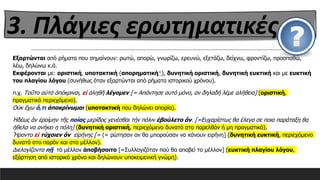 Εξαρτώνται από ρήματα που σημαίνουν: ρωτώ, απορώ, γνωρίζω, ερευνώ, εξετάζω, δείχνω, φροντίζω, προσπαθώ,
λέω, δηλώνω κ.ά.
Εκφέρονται με: οριστική, υποτακτική (απορηματική*), δυνητική οριστική, δυνητική ευκτική και με ευκτική
του πλαγίου λόγου (συνήθως όταν εξαρτώνται από ρήματα ιστορικού χρόνου).
π.χ. Τοῦτο αὐτό ἀπόκριναι, εἰ ἀληθῆ λέγομεν [= Απάντησε αυτό μόνο, αν δηλαδή λέμε αλήθεια] (οριστική,
πραγματικό περιεχόμενο).
Οὐκ ἔχω ὅ,τι ἀποκρίνωμαι (υποτακτική που δηλώνει απορία).
Ἡδέως ἄν ἐροίμην τῆς ποίας μερίδος γενέσθαι τήν πόλιν ἐβούλετο ἄν. [=Ευχαρίστως θα έλεγα σε ποια παράταξη θα
ήθελα να ανήκει η πόλη] (δυνητική οριστική, περιεχόμενο δυνατό στο παρελθόν ή μη πραγματικό).
Ἤροντο εἰ τύχοιεν ἂν εἰρήνης [= (= ρώτησαν αν θα μπορούσαν να κάνουν ειρήνη] (δυνητική ευκτική, περιεχόμενο
δυνατό στο παρόν και στο μέλλον).
Διελογίζοντο πῇ τό μέλλον ἀποβήσοιτο [=Συλλογιζόταν πού θα αποβεί το μέλλον] (ευκτική πλαγίου λόγου,
εξάρτηση από ιστορικό χρόνο και δηλώνουν υποκειμενική γνώμη).
3. Πλάγιες ερωτηματικές
 