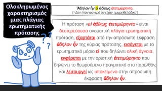 Η πρόταση «εἰ ἀδίκως ἐτετιμώρηντο» είναι
δευτερεύουσα ονοματική πλάγια ερωτηματική
πρόταση, εξαρτάται από την απρόσωπη έκφραση
ἄδηλον ἦν της κύριας πρότασης, εισάγεται με το
ερωτηματικό μόριο εἰ που δηλώνει ολική άγνοια,
εκφέρεται με την οριστική ἐτετιμώρηντο που
δηλώνει το θεωρούμενο πραγματικό στο παρελθόν,
και λειτουργεί ως υποκείμενο στην απρόσωπη
έκφραση ἄδηλον ἦν.
Ἄδηλον ἦν εἰ ἀδίκως ἐτετιμώρηντο.
[=Δεν ήταν φανερό αν είχαν τιμωρηθεί άδικα]
 