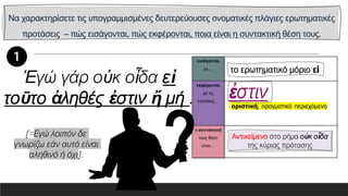 Να χαρακτηρίσετε τις υπογραμμισμένες δευτερεύουσες ονοματικές πλάγιες ερωτηματικές
προτάσεις – πώς εισάγονται, πώς εκφέρονται, ποια είναι η συντακτική θέση τους.
εισάγονται
με…
εκφέρονται
με τις
εγκλίσεις…
η συντακτική
τους θέση
είναι…
Ἐγώ γάρ οὐκ οἶδα εἰ
τοῦτο ἀληθές ἐστιν ἤ μή .
Αντικείμενο στο ρήμα οὐκ οἶδα
της κύριας πρότασης
[=Εγώ λοιπόν δε
γνωρίζω εάν αυτό είναι
αληθινό ή όχι].
 