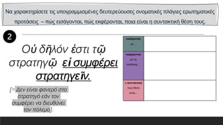 Να χαρακτηρίσετε τις υπογραμμισμένες δευτερεύουσες ονοματικές πλάγιες ερωτηματικές
προτάσεις – πώς εισάγονται, πώς εκφέρονται, ποια είναι η συντακτική θέση τους.
εισάγονται
με…
εκφέρονται
με τις
εγκλίσεις…
η συντακτική
τους θέση
είναι…
Οὐ δῆλόν ἐστι τῷ
στρατηγῷ εἰ συμφέρει
στρατηγεῖν.
[= Δεν είναι φανερό στο
στρατηγό εάν τον
συμφέρει να διευθύνει
τον πόλεμο].
 