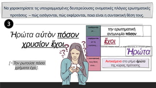 Να χαρακτηρίσετε τις υπογραμμισμένες δευτερεύουσες ονοματικές πλάγιες ερωτηματικές
προτάσεις – πώς εισάγονται, πώς εκφέρονται, ποια είναι η συντακτική θέση τους.
εισάγονται
με…
εκφέρονται
με τις
εγκλίσεις…
η συντακτική
τους θέση
είναι…
Ἠρώτα αὐτὸν πόσον
χρυσίον ἔχοι.
Αντικείμενο στο ρήμα ἠρώτα
της κύριας πρότασης
[= Τον ρωτούσε πόσα
χρήματα έχει].
 