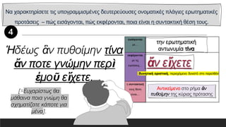 Να χαρακτηρίσετε τις υπογραμμισμένες δευτερεύουσες ονοματικές πλάγιες ερωτηματικές
προτάσεις – πώς εισάγονται, πώς εκφέρονται, ποια είναι η συντακτική θέση τους.
εισάγονται
με…
εκφέρονται
με τις
εγκλίσεις…
η συντακτική
τους θέση
είναι…
Ἡδέως ἂν πυθοίμην τίνα
ἄν ποτε γνώμην περὶ
ἐμοῦ εἴχετε.
Αντικείμενο στο ρήμα ἄν
πυθοίμην της κύριας πρότασης
[=Ευχαρίστως θα
μάθαινα ποια γνώμη θα
σχηματίζατε κάποτε για
μένα].
 