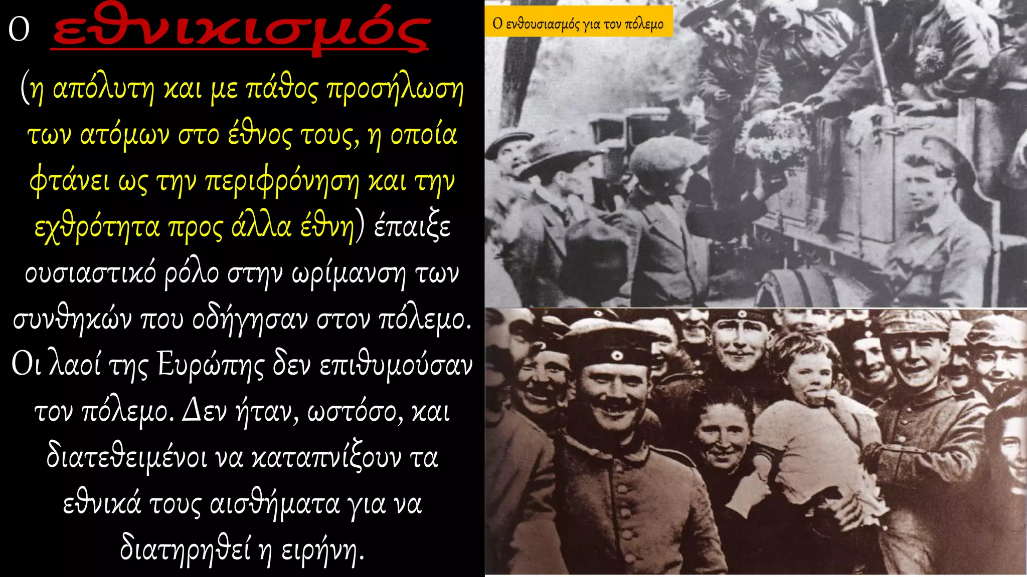 Ο
(η απόλυτη και με πάθος προσήλωση
των ατόμων στο έθνος τους, η οποία
φτάνει ως την περιφρόνηση και την
εχθρότητα προς άλλα έθνη) έπαιξε
ουσιαστικό ρόλο στην ωρίμανση των
συνθηκών που οδήγησαν στον πόλεμο.
Οι λαοί της Ευρώπης δεν επιθυμούσαν
τον πόλεμο. Δεν ήταν, ωστόσο, και
διατεθειμένοι να καταπνίξουν τα
εθνικά τους αισθήματα για να
διατηρηθεί η ειρήνη.
Ο ενθουσιασμός για τον πόλεμο
 