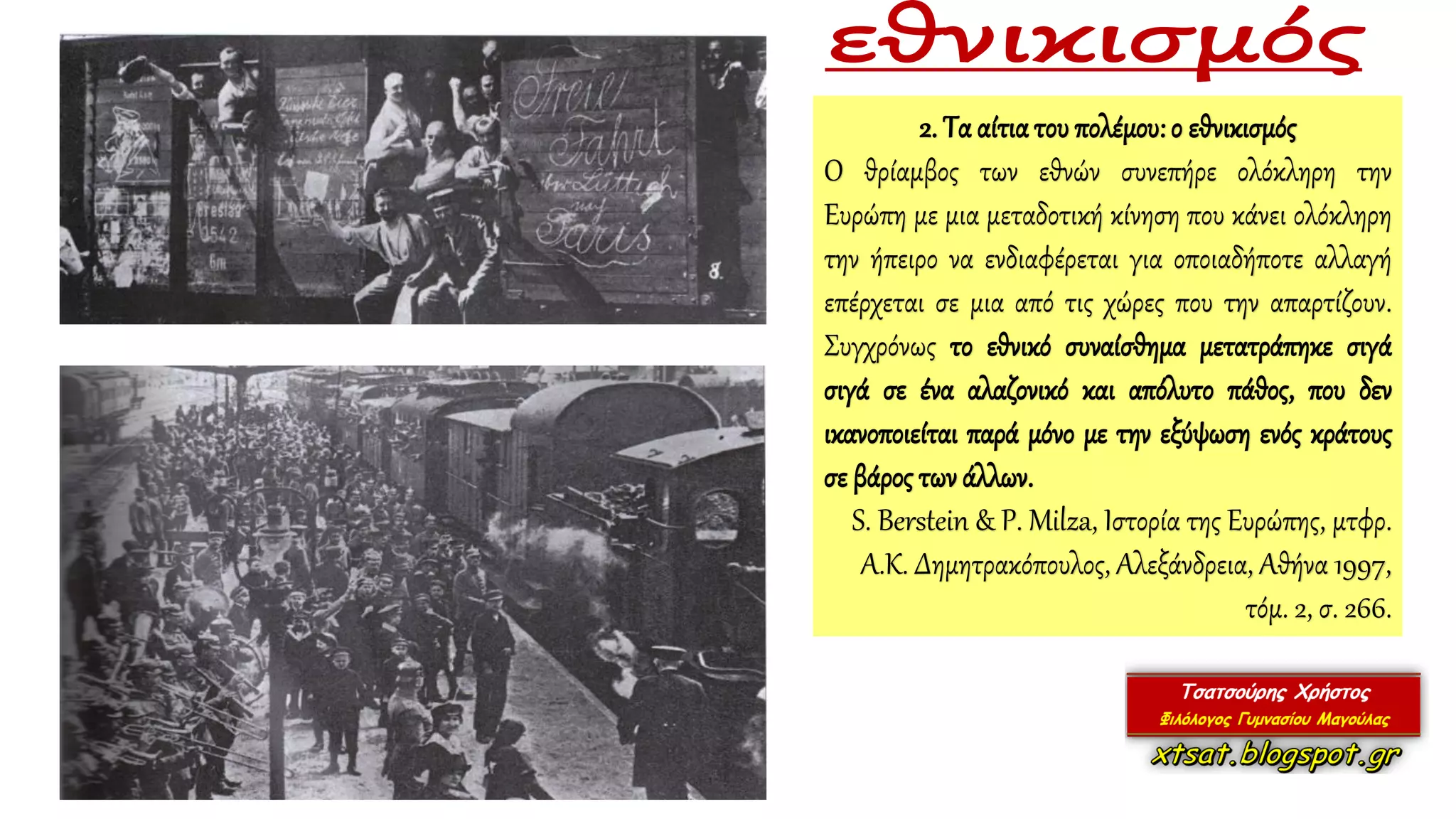 2. Τα αίτιατου πολέμου:ο εθνικισμός
Ο θρίαμβος των εθνών συνεπήρε ολόκληρη την
Ευρώπη με μια μεταδοτική κίνηση που κάνει ολόκληρη
την ήπειρο να ενδιαφέρεται για οποιαδήποτε αλλαγή
επέρχεται σε μια από τις χώρες που την απαρτίζουν.
Συγχρόνως το εθνικό συναίσθημα μετατράπηκε σιγά
σιγά σε ένα αλαζονικό και απόλυτο πάθος, που δεν
ικανοποιείται παρά μόνο με την εξύψωση ενός κράτους
σε βάρος τωνάλλων.
S. Berstein & P. Milza, Ιστορία της Ευρώπης, μτφρ.
Α.Κ. Δημητρακόπουλος, Αλεξάνδρεια, Αθήνα 1997,
τόμ. 2, σ. 266.
 