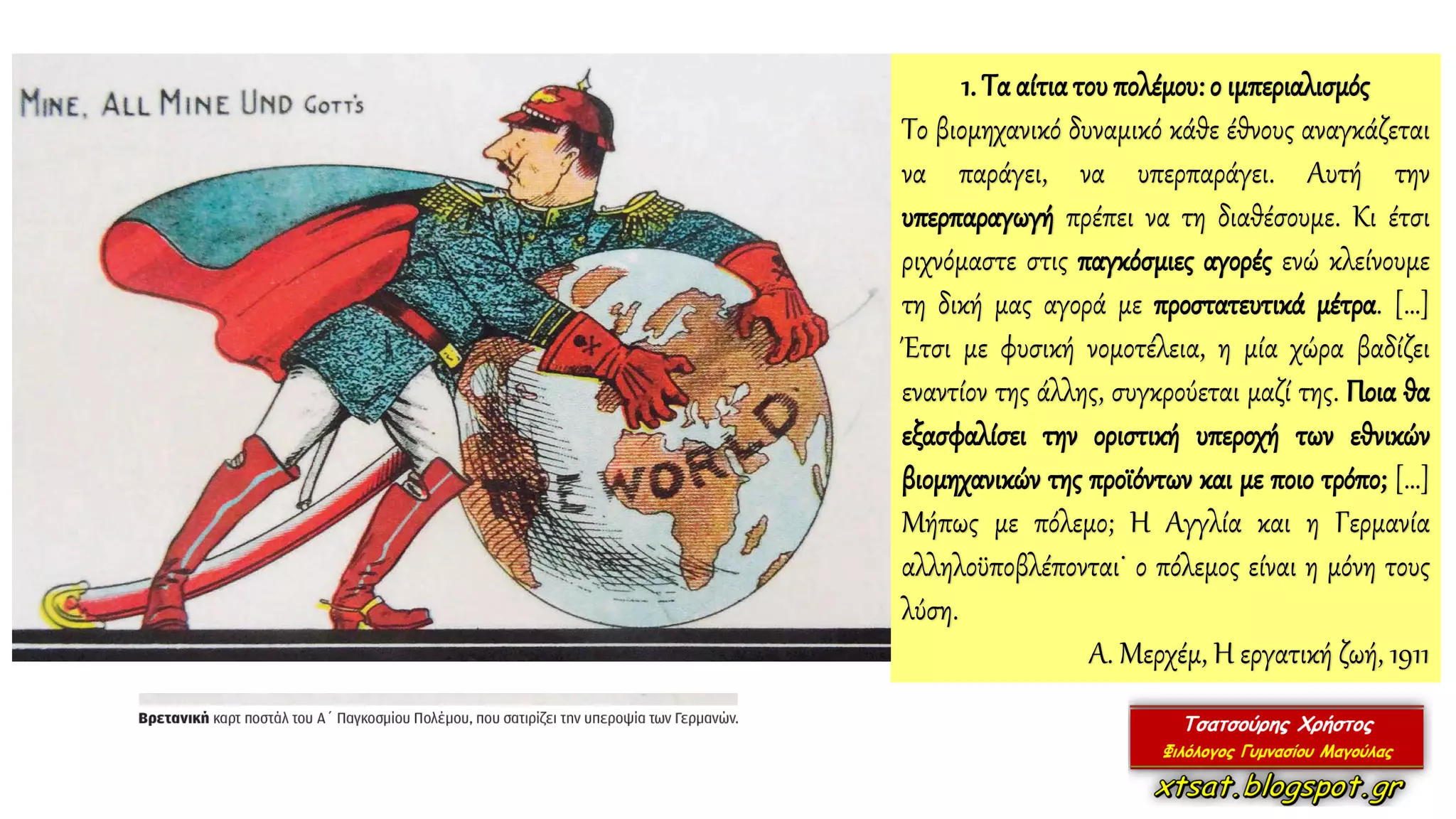 1. Τα αίτιατου πολέμου: ο ιμπεριαλισμός
Το βιομηχανικό δυναμικό κάθε έθνους αναγκάζεται
να παράγει, να υπερπαράγει. Αυτή την
υπερπαραγωγή πρέπει να τη διαθέσουμε. Κι έτσι
ριχνόμαστε στις παγκόσμιες αγορές ενώ κλείνουμε
τη δική μας αγορά με προστατευτικά μέτρα. […]
Έτσι με φυσική νομοτέλεια, η μία χώρα βαδίζει
εναντίον της άλλης, συγκρούεται μαζί της. Ποια θα
εξασφαλίσει την οριστική υπεροχή των εθνικών
βιομηχανικών της προϊόντων και με ποιο τρόπο; […]
Μήπως με πόλεμο; Η Αγγλία και η Γερμανία
αλληλοϋποβλέπονται˙ ο πόλεμος είναι η μόνη τους
λύση.
Α. Μερχέμ, Η εργατική ζωή, 1911
 
