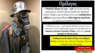 Ο Μεγάλος Πόλεμος του 1914 – 1918, μία σύγκρουση άνευ
προηγουμένου, αποτελεί κρίσιμη καμπή στην παγκόσμια
ιστορία. Υπήρξε ο πρώτος πόλεμος στον οποίο ενεπλάκη όλη η
υφήλιος και χρησιμοποιήθηκαν όπλασύγχρονης τεχνολογίας,
με τεράστια καταστρεπτική δύναμη.
Ο Πόλεμος του 1914 – 1918 επηρέασε βαθιά την κοινωνία, ενώ οι
επιπτώσεις του είναι αισθητές μέχρι σήμερα. Σε αυτόν βρίσκονται τα
σπέρματατου Δευτέρου Παγκοσμίου Πολέμου, καθώς και η οριστική
κυριαρχίατων εθνικών κρατών.
Ο πόλεμος που θα τελείωνεόλους τουςπολέμους
άλλαξε για πάντα την εικόνα της Ευρώπης, θέτοντας
τα θεμέλια μιας νέας εποχής.
 