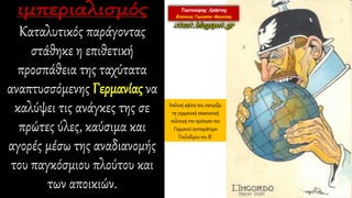Καταλυτικός παράγοντας
στάθηκε η επιθετική
προσπάθεια της ταχύτατα
αναπτυσσόμενης Γερμανίας να
καλύψει τις ανάγκες της σε
πρώτες ύλες, καύσιμα και
αγορές μέσω της αναδιανομής
του παγκόσμιου πλούτου και
των αποικιών.
Ιταλική αφίσα που σατιρίζει
τη γερμανική επεκτατική
πολιτική στο πρόσωπο του
Γερμανού αυτοκράτορα
Γουλιέλμου του Β΄
 
