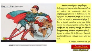 1. Τα αίτιατου πολέμου: ο ιμπεριαλισμός
Το βιομηχανικό δυναμικό κάθε έθνους αναγκάζεται
να παράγει, να υπερπαράγει. Αυτή την
υπερπαραγωγή πρέπει να τη διαθέσουμε. Κι έτσι
ριχνόμαστε στις παγκόσμιες αγορές ενώ κλείνουμε
τη δική μας αγορά με προστατευτικά μέτρα. […]
Έτσι με φυσική νομοτέλεια, η μία χώρα βαδίζει
εναντίον της άλλης, συγκρούεται μαζί της. Ποια θα
εξασφαλίσει την οριστική υπεροχή των εθνικών
βιομηχανικών της προϊόντων και με ποιο τρόπο; […]
Μήπως με πόλεμο; Η Αγγλία και η Γερμανία
αλληλοϋποβλέπονται˙ ο πόλεμος είναι η μόνη τους
λύση.
Α. Μερχέμ, Η εργατική ζωή, 1911
 