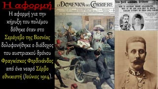 Η αφορμή για την
κήρυξη του πολέμου
δόθηκε όταν στο
Σεράγεβο της Βοσνίας
δολοφονήθηκε ο διάδοχος
του αυστριακού θρόνου
Φραγκίσκος Φερδινάνδος
από ένα νεαρό Σέρβο
εθνικιστή (Ιούνιος 1914).
 