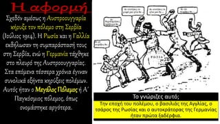 Σχεδόν αμέσως η Αυστροουγγαρία
κήρυξε τον πόλεμο στη Σερβία
(Ιούλιος 1914). Η Ρωσία και η Γαλλία
εκδήλωσαν τη συμπαράστασή τους
στη Σερβία, ενώ η Γερμανία τάχθηκε
στο πλευρό της Αυστροουγγαρίας.
Στα επόμενα τέσσερα χρόνια έγιναν
συνολικά εξήντα κηρύξεις πολέμων.
Αυτός ήταν ο Μεγάλος Πόλεμος ή Α΄
Παγκόσμιος πόλεμος, όπως
ονομάστηκε αργότερα.
Το γνώριζες αυτό;
Την εποχή του πολέμου, ο βασιλιάς της Αγγλίας, ο
τσάρος της Ρωσίας και ο αυτοκράτορας της Γερμανίας
ήταν πρώτα ξαδέρφια.
 