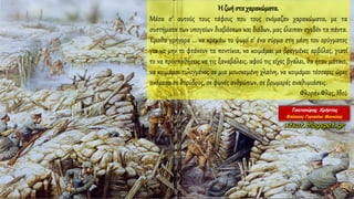 Η ζωή στα χαρακώματα.
Μέσα σ’ αυτούς τους τάφους που τους ονόμαζαν χαρακώματα, με τα
συστήματα των υπογείων διαβάσεων και διόδων, μας έλειπαν σχεδόν τα πάντα.
Έμαθα γρήγορα ... να κρεμάω το ψωμί σ’ ένα σύρμα στη μέση του ορύγματος
για να μην το φτάνουν τα ποντίκια, να κοιμάμαι με βρεγμένες αρβύλες, γιατί
το να προσπαθήσεις να τις ξαναβάλεις, αφού τις είχες βγάλει, θα ήταν μάταιο,
να κοιμάμαι τυλιγμένος σε μια μουσκεμένη χλαίνη, να κοιμάμαι τέσσερις ώρες
ανάμεσα σε θορύβους, σε φωνές ανθρώπων, σε βρωμερές αναθυμιάσεις.
Φλοράν Φλες, Ιδού
 