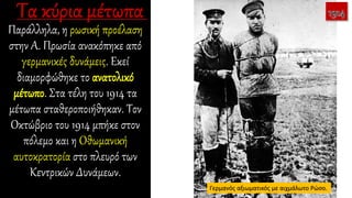 Παράλληλα, η ρωσική προέλαση
στην Α. Πρωσία ανακόπηκε από
γερμανικές δυνάμεις. Εκεί
διαμορφώθηκε το ανατολικό
μέτωπο. Στα τέλη του 1914 τα
μέτωπα σταθεροποιήθηκαν. Τον
Οκτώβριο του 1914 μπήκε στον
πόλεμο και η Οθωμανική
αυτοκρατορία στο πλευρό των
Κεντρικών Δυνάμεων.
Γερμανός αξιωματικός με αιχμάλωτο Ρώσο.
 