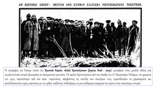 Η υποψήφια για Όσκαρ ταινία του Κριστιάν Καριόν, «Καλά Χριστούγεννα» (Joyeux Noel - 2005), μεταφέρει στην μεγάλη οθόνη, μία
συγκλονιστική ιστορία βασισμένη σε πραγματικά γεγονότα. Τα πρώτα Χριστούγεννα από την έναρξη του Α’ Παγκοσμίου Πολέμου, τον χειμώνα
του 1914, περισσότεροι από ένα εκατ. στρατιώτες, αψηφώντας τις εντολές των ανωτέρων τους, εγκατέλειψαν τα χαρακώματα και
ανταλλάσσοντας ευχές γιόρτασαν με τον εχθρό, παίζοντας ποδόσφαιρο σε μια αυθόρμητη εκεχειρία που έμεινε στην παγκόσμια ιστορία.
 