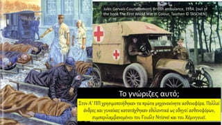 Jules Gervais-Courtellemont, British ambulance, 1914. [out of
the book The First World War in Colour, Taschen © TASCHEN]
Το γνώριζες αυτό;
Στον Α’ ΠΠ χρησιμοποιήθηκαν τα πρώτα μηχανοκίνητα ασθενοφόρα. Πολλοί
άνδρες και γυναίκες κατατάχθηκαν εθελοντικά ως οδηγοί ασθενοφόρων,
συμπεριλαμβανομένου του Γουόλτ Ντίσνεϊ και του Χέμινγουεϊ.
 