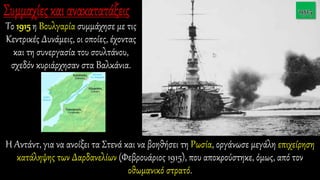 Το 1915 η Βουλγαρία συμμάχησε με τις
Κεντρικές Δυνάμεις, οι οποίες, έχοντας
και τη συνεργασία του σουλτάνου,
σχεδόν κυριάρχησαν στα Βαλκάνια.
Η Αντάντ, για να ανοίξει τα Στενά και να βοηθήσει τη Ρωσία, οργάνωσε μεγάλη επιχείρηση
κατάληψης των Δαρδανελίων (Φεβρουάριος 1915), που αποκρούστηκε, όμως, από τον
οθωμανικό στρατό.
 