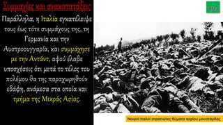 Παράλληλα, η Ιταλία εγκατέλειψε
τους έως τότε συμμάχους της, τη
Γερμανία και την
Αυστροουγγαρία, και συμμάχησε
με την Αντάντ, αφού έλαβε
υποσχέσεις ότι μετά το τέλος του
πολέμου θα της παραχωρηθούν
εδάφη, ανάμεσα στα οποία και
τμήμα της Μικράς Ασίας.
Νεκροί Ιταλοί στρατιώτες θύματα αερίου μουστάρδας
 