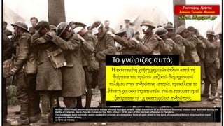 Το γνώριζες αυτό;
Η εκτεταμένη χρήση χημικών όπλων κατά τη
διάρκεια του πρώτου μαζικού-βιομηχανικού
πολέμου στην ανθρώπινη ιστορία, προκάλεσε το
θάνατο 90.000 στρατιωτών, ενώ οι τραυματισμοί
ξεπέρασαν το 1,3 εκατομμύρια ανθρώπους.
 