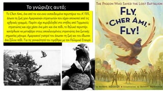Το γνώριζες αυτό;
Το Cher Ami, ένα από τα 100.000 εκπαιδευμένα περιστέρια του Α’ ΠΠ,
έσωσε τη ζωή 500 Αμερικανών στρατιωτών που είχαν αποκοπεί από τις
εχθρικές γραμμές. Παρότι είχε πυροβοληθεί στο στήθος από Γερμανούς
στρατιώτες και είχε χάσει ένα μάτι και ένα πόδι, το θηλυκό περιστέρι
κατόρθωσε να μεταφέρει στους αποκλεισμένους στρατιώτες ένα ζωτικής
σημασίας μήνυμα. Αμερικανοί γιατροί του έσωσαν τη ζωή και του έδωσαν
ένα ξύλινο πόδι. Για τη γενναιότητά του τιμήθηκε με τον Πολεμικό Σταυρό.
 