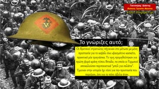 Το γνώριζες αυτό;
Οι Βρετανοί στρατιώτες πήγαιναν στο μέτωπο με μόνη
προστασία για το κεφάλι ένα υφασμάτινο κασκέτο,
πρακτικά μία τραγιάσκα. Το 1915 προμηθεύτηκαν για
πρώτη φορά κράνη τύπου Brodie, τα οποία οι Γερμανοί
αποκαλούσαν περιπαικτικά “μπολ για σαλάτα”.
Έμειναν στην ιστορία όχι τόσο για την προστασία που
παρείχαν, όσο για το πόσο άβολα ήταν.
 