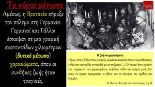 Αμέσως, η Βρετανία κήρυξε
τον πόλεμο στη Γερμανία.
Γερμανοί και Γάλλοι
έσκαψαν σε μια γραμμή
εκατοντάδων χιλιομέτρων
(δυτικό μέτωπο)
χαρακώματα, όπου οι
συνθήκες ζωής ήταν
τραγικές.
Η ζωή στα χαρακώματα.
«Τρως, πίνεις δίπλα στους νεκρούς, κοιμάσαι ανάμεσα στους ετοιμοθάνατους,
γελάς και τραγουδάς συντροφιά με τα πτώματα […]. Οι νεκροί ήταν χωμένοι
στα τοιχώματα των χαρακωμάτων, κεφάλια, πόδια και κορμιά μισά, έτσι
όπως τα είχανε παραμερίσει οι αξίνες και τα φτυάρια της ομάδας που
έσκαβε».
A. Horne, Ιστορία του 20ού αιώνα, σ.578
 