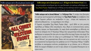 "Ουδέν νεώτερον από το Δυτικό Μέτωπο" του Ντέλμπερτ Μαν. Το σενάριο είναι βασισμένο
στο ομώνυμο αριστουργηματικό μυθιστόρημα του Έριχ Μαρία Ρεμάρκ και αναφέρεται στην
ιστορία Γερμανών μαθητών που αποφασίζουν το 1914 - ύστερα από παρότρυνση του
σοβινιστή καθηγητή τους - να συμμετάσχουν στον πόλεμο.
Ο Γερμανός συγγραφέας Έριχ Μαρία Ρεμάρκ (1896 - 1970) ήθελε να γίνει μουσικός,
ασχολήθηκε με διάφορα άλλα επαγγέλματα, όπως οδηγός σε αυτοκινητιστικούς αγώνες,
δάσκαλος, έμπορος, και δημοσιογράφος. Σε νεαρή ηλικία κατατάχθηκε ως εθελοντής στο
στρατό και πολέμησε στον Α' Παγκόσμιο Πόλεμο όπου τραυματίστηκε πολλές φορές. Όπως
αποδείχτηκε τα τραύματα δεν ήταν μόνο στο σώμα αλλά στην ψυχή. Κυρίως στην ψυχή. Στα
1929 έγινε γνωστός σε όλον τον κόσμο με το μυθιστόρημά του "Ουδέν νεώτερον από το
Δυτικό Μέτωπο", που χαρακτηρίστηκε, δίκαια, από τους κριτικούς και από το κοινό ως το
πιο συναρπαστικό λογοτεχνικό έργο που γράφτηκε για τον Α' Παγκόσμιο Πόλεμο. Το βιβλίο
πουλήθηκε σε εκατομμύρια αντίτυπα, μεταφράστηκε σε 45 γλώσσες, ενώ το Χόλιγουντ
έδειξε ένα τρομερό ενδιαφέρον για αυτό το έργο, ζήτησε τα συγγραφικά δικαιώματα και το
γύρισε ταινία.
Ουδέν νεότερον από το δυτικόμέτωπο(αγγλ. All Quiet on the WesternFront) είναι
κινηματογραφικό αντιπολεμικό έργο του 1930 βασισμένο στο ομώνυμο μυθιστόρημα του
Έριχ Μαρία Ρεμάρκ. Βραβεύτηκε με το Όσκαρ για την καλύτερη ταινία το 1930 και είναι
μια από τις πιο γνωστές αντιπολεμικές κινηματογραφικές ταινίες.
 