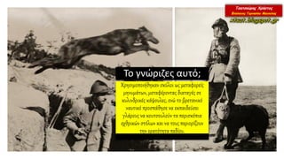 Το γνώριζες αυτό;
Χρησιμοποιήθηκαν σκύλοι ως μεταφορείς
μηνυμάτων, μεταφέροντας διαταγές σε
κυλινδρικές κάψουλες, ενώ το βρετανικό
ναυτικό προσπάθησε να εκπαιδεύσει
γλάρους να κουτσουλούν τα περισκόπια
εχθρικών στόλων και να τους περιορίζουν
την ορατότητα πεδίου.
 