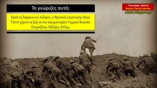 Το γνώριζες αυτό;
Κατά τη διάρκεια του πολέμου, o Bρετανός στρατιώτης Χένρι
Τάντεϊ χάρισε τη ζωή σε ένα τραυματισμένο Γερμανό δεκανέα.
Ονομαζόταν Αδόλφος Χίτλερ.
 