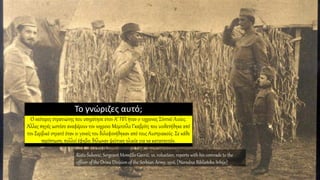 Το γνώριζες αυτό;
Ο νεότερος στρατιώτης που υπηρέτησε στον Α’ ΠΠ ήταν o 12χρoνος Σίντνεϊ Λιούις.
Άλλες πηγές ωστόσο αναφέρουν τον 10χρονο Μομτσίλο Γκαβρίτς που υιοθετήθηκε από
τον Σερβικό στρατό όταν οι γονείς του δολοφονήθηκαν από τους Αυστριακούς. Σε κάθε
περίπτωση, πολλοί έφηβοι δήλωναν ψεύτικη ηλικία για να καταταγούν.
Risto Šuković, Sergeant Momčilo Gavrič, 10, volunteer, reports with his comrade to the
officer of the Drina Division of the Serbian Army, 1916. [Narodna Biblioteka Srbije]
 