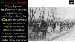 Το 1917 άρχισαν να
αποκαλύπτονται οι κοινωνικές
διεργασίες που είχε
πυροδοτήσει ο πόλεμος. Στη
Γαλλία, όπου είχε αναπτυχθεί
ένα ισχυρό αντιπολεμικό
κίνημα με σοσιαλιστική
ιδεολογία, εκδηλώθηκαν
ανταρσίες στο μέτωπο που
καταπνίγηκαν με εκτελέσεις
δεκάδων Γάλλων στρατιωτών.
 