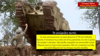 Το γνώριζες αυτό;
Τα τανκς κατασκευάστηκαν για πρώτη φορά στον Α’ ΠΠ από τη Μεγάλη
Βρετανία. Η κατασκευή τους γινόταν υπό τέτοια μυστικότητα, που ούτε οι εργάτες
δεν γνώριζαν τι έφτιαχναν. Είχαν ψευδώς ενημερωθεί πως κατασκεύαζαν κινητές
δεξαμενές νερού για στρατιωτικές επιχειρήσεις. Εξού και η επικράτηση της λέξης
τανκ (tank=δεξαμενή) αντί της επίσημης ονομασίας landship.
 