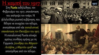 Στη Ρωσία εκδηλώθηκε, τον
Φεβρουάριο του 1917, επανάσταση
που ανέτρεψε τον τσάρο. Η
φιλελεύθερη ρωσική κυβέρνηση, που
θέλησε να συνεχίσει τον πόλεμο,
ανατράπηκε από νέα σοσιαλιστική
επανάσταση τον Οκτώβριο του 1917.
Η σοσιαλιστική Ρωσία σύναψε
αμέσως συνθήκη ειρήνης με τη
Γερμανία (συνθήκη του Μπρεστ-
Λιτόφσκ, 3 Μαρτίου 1918) και
αποσύρθηκε από τον πόλεμο.
 