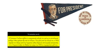 Το γνώριζες αυτό;
O Γούντροου Γουίλσον κέρδισε τις αμερικανικές εκλογές του 1916 με το αντιπολεμικό
σύνθημα «Μας κράτησε έξω από τον πόλεμο». Ένα μήνα μετά την εκλογή του, οι ΗΠΑ
κήρυξαν τον πόλεμο κατά της Γερμανίας καθώς διέρρευσε από έγγραφα κατασκοπίας
ότι οι Γερμανοί έταξαν στο Μεξικό ένα τμήμα των ΗΠΑ αν συμμαχούσαν μαζί τους.
 