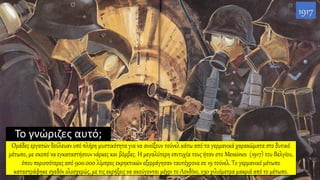 Το γνώριζες αυτό;
Ομάδες εργατών δούλευαν υπό πλήρη μυστικότητα για να ανοίξουν τούνελ κάτω από τα γερμανικά χαρακώματα στο δυτικό
μέτωπο, με σκοπό να εγκαταστήσουν νάρκες και βόμβες. H μεγαλύτερη επιτυχία τους ήταν στο Messines (1917) του Βελγίου,
όπου περισσότερες από 900.000 λίμπρες εκρηκτικών εξερράγησαν ταυτόχρονα σε 19 τούνελ. Το γερμανικό μέτωπο
καταστράφηκε σχεδόν ολοσχερώς, με τις εκρήξεις να ακούγονται μέχρι το Λονδίνο, 230 χιλιόμετρα μακριά από το μέτωπο.
1917
 