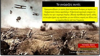 Το γνώριζες αυτό;
Χρησιμοποιήθηκαν για πρώτη φορά αεροπορικές δυνάμεις με περίπου 70
διαφορετικούς τύπους αεροπλάνων. Η βρετανική αεροπορία ονόμασε τον
Απρίλιο του 1917 «αιματηρό Απρίλη» (Bloody AprilBloody April), καθώς
σε ένα μήνα έχασε 245 αεροπλάνα, με 200 πιλότους νεκρούς και άλλους 100
να αιχμαλωτίζονται από τους Γερμανούς.
 